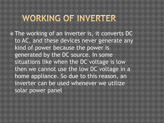  The working of an inverter is, it converts DC
to AC, and these devices never generate any
kind of power because the power is
generated by the DC source. In some
situations like when the DC voltage is low
then we cannot use the low DC voltage in a
home appliance. So due to this reason, an
inverter can be used whenever we utilize
solar power panel
 