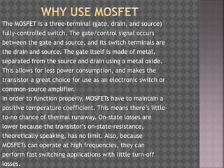 The MOSFET is a three-terminal (gate, drain, and source)
fully-controlled switch. The gate/control signal occurs
between the gate and source, and its switch terminals are
the drain and source. The gate itself is made of metal,
separated from the source and drain using a metal oxide.
This allows for less power consumption, and makes the
transistor a great choice for use as an electronic switch or
common-source amplifier.
In order to function properly, MOSFETs have to maintain a
positive temperature coefficient. This means there’s little-
to-no chance of thermal runaway. On-state losses are
lower because the transistor’s on-state-resistance,
theoretically speaking, has no limit. Also, because
MOSFETs can operate at high frequencies, they can
perform fast switching applications with little turn-off
losses.
 