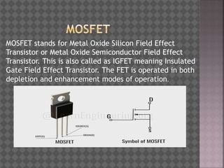 MOSFET stands for Metal Oxide Silicon Field Effect
Transistor or Metal Oxide Semiconductor Field Effect
Transistor. This is also called as IGFET meaning Insulated
Gate Field Effect Transistor. The FET is operated in both
depletion and enhancement modes of operation.
 