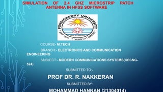 SIMULATION OF 2.4 GHZ MICROSTRIP PATCH
ANTENNA IN HFSS SOFTWARE
COURSE- M.TECH
BRANCH:- ELECTRONICS AND COMMUNICATION
ENGINEERING
SUBJECT:- MODERN COMMUNICATIONS SYSTEMS(CECNG-
524)
SUBMITTED TO:-
PROF DR. R. NAKKERAN
SUBMITTED BY:
 