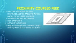 PROXIMITY-COUPLED FEED
 FEED LINE IS BETWEEN THE TWO
SUBSTRATES AND THE RADIATING PATCH IS
ON TOP OF THE UPPER SUBSTRATE.
 ELIMINATES SPURIOUS RADIATION
 HIGH BANDWIDTH
 DIFFICULT TO FABRICATE
 Length of feeding stub and width-to-length
ratio of patch is used to control the match.
 