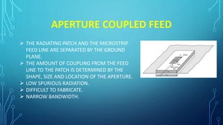 APERTURE COUPLED FEED
 THE RADIATING PATCH AND THE MICROSTRIP
FEED LINE ARE SEPARATED BY THE GROUND
PLANE.
 THE AMOUNT OF COUPLING FROM THE FEED
LINE TO THE PATCH IS DETERMINED BY THE
SHAPE, SIZE AND LOCATION OF THE APERTURE.
 LOW SPURIOUS RADIATION.
 DIFFICULT TO FABRICATE.
 NARROW BANDWIDTH.
 