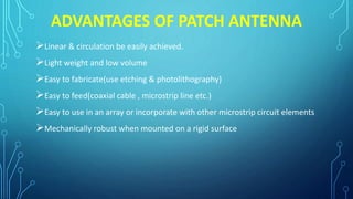 ADVANTAGES OF PATCH ANTENNA
Linear & circulation be easily achieved.
Light weight and low volume
Easy to fabricate(use etching & photolithography)
Easy to feed(coaxial cable , microstrip line etc.)
Easy to use in an array or incorporate with other microstrip circuit elements
Mechanically robust when mounted on a rigid surface
 