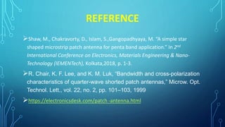 REFERENCE
Shaw, M., Chakravorty, D., Islam, S.,Gangopadhyaya, M. “A simple star
shaped microstrip patch antenna for penta band application.” In 2nd
International Conference on Electronics, Materials Engineering & Nano-
Technology (IEMENTech), Kolkata,2018, p. 1-3.
R. Chair, K. F. Lee, and K. M. Luk, “Bandwidth and cross-polarization
characteristics of quarter-wave shorted patch antennas,” Microw. Opt.
Technol. Lett., vol. 22, no. 2, pp. 101–103, 1999
https://electronicsdesk.com/patch -antenna.html
 