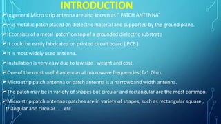 INTRODUCTION
In general Micro strip antenna are also known as “ PATCH ANTENNA”
H is metallic patch placed on dielectric material and supported by the ground plane.
It consists of a metal ‘patch’ on top of a grounded dielectric substrate
It could be easily fabricated on printed circuit board ( PCB ).
It is most widely used antenna.
Installation is very easy due to law size , weight and cost.
One of the most useful antennas at microwave frequencies( f>1 Ghz).
Micro strip patch antenna or patch antenna is a narrowband width antenna.
The patch may be in variety of shapes but circular and rectangular are the most common.
Micro strip patch antennas patches are in variety of shapes, such as rectangular square ,
triangular and circular…… etc.
 