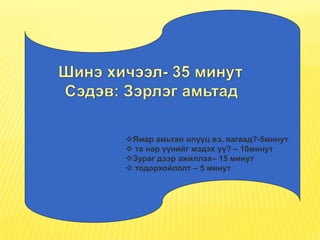 Ямар амьтан илүүц вэ, яагаад?-5минут
 та нар үүнийг мэдэх үү? – 10минут
Зураг дээр ажиллах– 15 минут
 тодорхойлолт – 5 минут
 
