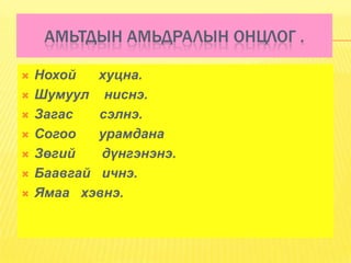 АМЬТДЫН АМЬДРАЛЫН ОНЦЛОГ .

   Нохой   хуцна.
   Шумуул ниснэ.
   Загас   сэлнэ.
   Согоо   урамдана
   Зөгий   дүнгэнэнэ.
   Баавгай ичнэ.
   Ямаа хэвнэ.
 