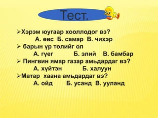 Тест.
Хэрэм юугаар хооллодог вэ?
     А. өвс Б. самар В. чихэр
 барын үр төлийг ол
     А. гүег      Б. элий В. бамбар
 Пингвин ямар газар амьдардаг вэ?
     А. хүйтэн       Б. халуун
Матар хаана амьдардаг вэ?
     А. ойд    Б. усанд В. ууланд
 