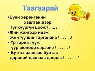 Буян хөрөнгөний
        хаалган дээр
 Түлхүүргүй цоож / ..... /
Жин жингээр идэж
 Жинтүү шиг таргалана  . . . . .
 Үр тариа түүж
  үүр шөнөөр сэрээнэ  . . . . . 
 Бутны цаанаас бултас
 дэрсний цаанаас дэлдэс  . . . . . .
 