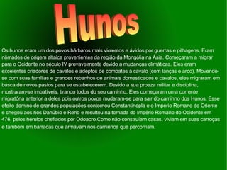 Os hunos eram um dos povos bárbaros mais violentos e ávidos por guerras e pilhagens. Eram nômades de origem altaica provenientes da região da Mongólia na Ásia. Começaram a migrar para o Ocidente no século IV provavelmente devido a mudanças climáticas. Eles eram excelentes criadores de cavalos e adeptos de combates à cavalo (com lanças e arco). Movendo-se com suas famílias e grandes rebanhos de animais domesticados e cavalos, eles migraram em busca de novos pastos para se estabelecerem. Devido a sua proeza militar e disciplina, mostraram-se imbatíveis, tirando todos do seu caminho. Eles começaram uma corrente migratória anterior a deles pois outros povos mudaram-se para sair do caminho dos Hunos. Esse efeito dominó de grandes populações contornou Constantinopla e o Império Romano do Oriente e chegou aos rios Danúbio e Reno e resultou na tomada do Império Romano do Ocidente em 476, pelos hérulos chefiados por Odoacro.Como não construíam casas, viviam em suas carroças e também em barracas que armavam nos caminhos que percorriam . Hunos 