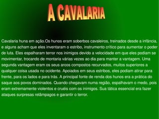 Cavalaria huna em ação.Os hunos eram soberbos cavaleiros, treinados desde a infância, e alguns acham que eles inventaram o estribo, instrumento crítico para aumentar o poder de luta. Eles espalharam terror nos inimigos devido a velocidade em que eles podiam se movimentar, trocando de montaria várias vezes ao dia para manter a vantagem. Uma segunda vantagem eram os seus arcos compostos recurvados, muitos superiores a qualquer coisa usada no ocidente. Apoiados em seus estribos, eles podiam atirar para frente, para os lados e para trás. A principal fonte de renda dos hunos era a prática do saque aos povos dominados. Quando chegavam numa região, espalhavam o medo, pois eram extremamente violentos e cruéis com os inimigos. Sua tática essencial era fazer ataques surpresas relâmpagos e garantir o terror. A CAVALARIA 
