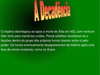 O império desintegrou-se após a morte de Átila em 453, com nenhum líder forte para mantê-los unidos. Povos súbditos revoltaram-se e facções dentro do grupo dos próprios hunos lutaram entre si pelo poder. Os hunos eventualmente desapareceram da história após uma leva de novos invasores, como os Ávaro s. A Decadência 