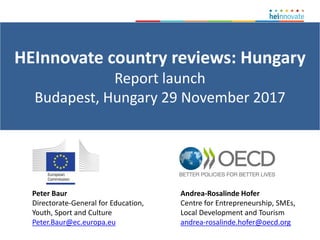 HEInnovate country reviews: Hungary
Report launch
Budapest, Hungary 29 November 2017
Andrea-Rosalinde Hofer
Centre for Entrepreneurship, SMEs,
Local Development and Tourism
andrea-rosalinde.hofer@oecd.org
Peter Baur
Directorate-General for Education,
Youth, Sport and Culture
Peter.Baur@ec.europa.eu
 