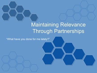 Maintaining Relevance
Through Partnerships
“What have you done for me lately?”
 