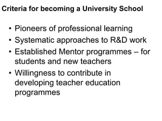 Criteria for becoming a University School
• Pioneers of professional learning
• Systematic approaches to R&D work
• Established Mentor programmes – for
students and new teachers
• Willingness to contribute in
developing teacher education
programmes
 