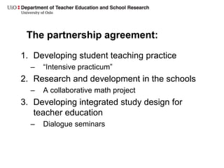 The partnership agreement:
1. Developing student teaching practice
– “Intensive practicum”
2. Research and development in the schools
– A collaborative math project
3. Developing integrated study design for
teacher education
– Dialogue seminars
 