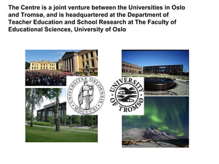 The Centre is a joint venture between the Universities in Oslo
and Tromsø, and is headquartered at the Department of
Teacher Education and School Research at The Faculty of
Educational Sciences, University of Oslo
 