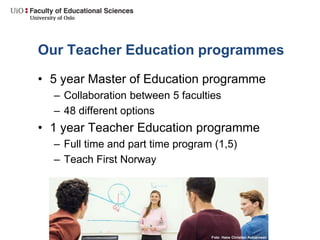 Our Teacher Education programmes
• 5 year Master of Education programme
– Collaboration between 5 faculties
– 48 different options
• 1 year Teacher Education programme
– Full time and part time program (1,5)
– Teach First Norway
 