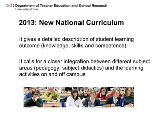 2013: New National Curriculum
It gives a detailed description of student learning
outcome (knowledge, skills and competence)
It calls for a closer integration between different subject
areas (pedagogy, subject didactics) and the learning
activities on and off campus
 