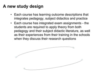 A new study design
• Each course has learning outcome descriptions that
integrates pedagogy, subject didactics and practice
• Each course has integrated exam assignments - the
students are required to apply theory from both
pedagogy and their subject didactic literature, as well
as their experiences from their training in the schools
when they discuss their research questions
 