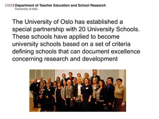 The University of Oslo has established a
special partnership with 20 University Schools.
These schools have applied to become
university schools based on a set of criteria
defining schools that can document excellence
concerning research and development
 