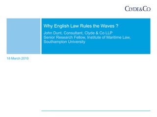 John Dunt, Consultant, Clyde & Co LLP Senior Research Fellow, Institute of Maritime Law,  Southampton University Why English Law Rules the Waves ? 18 March 2010 