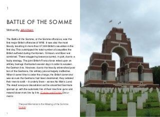 The Battle of the Somme, or the Somme offensive, was the
ﬁrst major British offensive of WWI. It was also the most
bloody, resulting in more than 57,000 British casualties in the
ﬁrst day. This outstripped the total number of casualties the
British suffered during the Korean, Crimean, and Boer war
combined. These staggering losses occurred, in part, due to a
faulty strategy. The joint British-Franco force relied upon an
artillery barrage that lasted several days in order to weaken
the German line. However, due to the heavily entrenched posi-
tion of the Germans, the artillery proved largely ineffective.
When it came time to order the charge, the British command
was so sure the Germans had been decimated, they ordered
their men to walk – in orderly lines – across No Man’s Land.
The result was pure devastation as the unscathed Germans
opened up with the automatic ﬁre of their machine guns and
mowed down men line by line. (Cowley and Parker) Docu-
ments
BATTLE OF THE SOMME
1
1
Written By John Hunt
Thiepval Memorial to the Missing of the Somme
Source
 