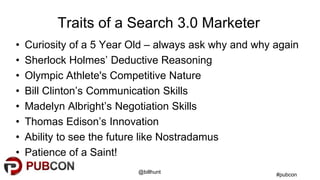 #pubcon
@billhunt
Traits of a Search 3.0 Marketer
• Curiosity of a 5 Year Old – always ask why and why again
• Sherlock Holmes’ Deductive Reasoning
• Olympic Athlete's Competitive Nature
• Bill Clinton’s Communication Skills
• Madelyn Albright’s Negotiation Skills
• Thomas Edison’s Innovation
• Ability to see the future like Nostradamus
• Patience of a Saint!
 