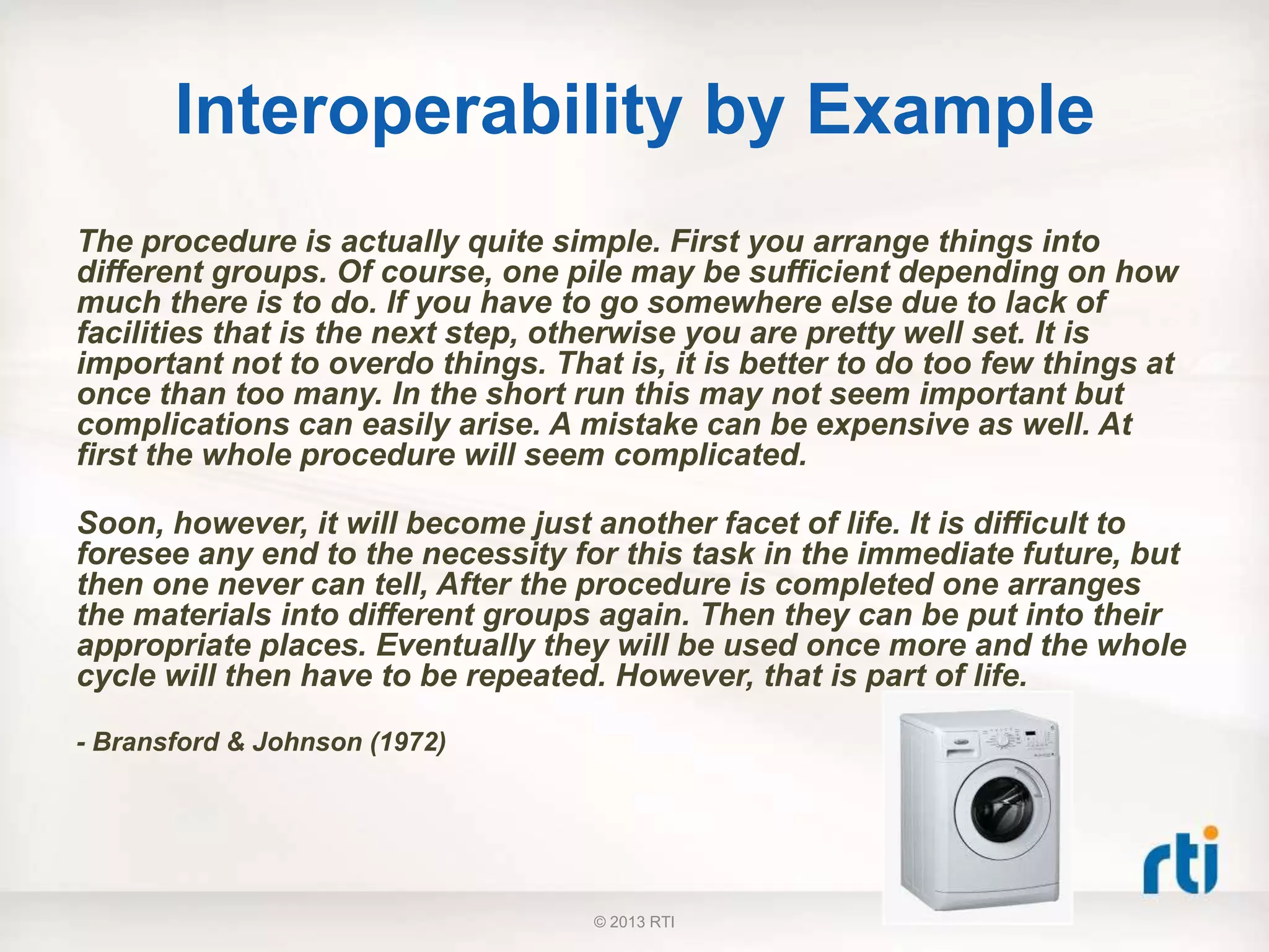 Interoperability by Example
The procedure is actually quite simple. First you arrange things into
different groups. Of course, one pile may be sufficient depending on how
much there is to do. If you have to go somewhere else due to lack of
facilities that is the next step, otherwise you are pretty well set. It is
important not to overdo things. That is, it is better to do too few things at
once than too many. In the short run this may not seem important but
complications can easily arise. A mistake can be expensive as well. At
first the whole procedure will seem complicated.
Soon, however, it will become just another facet of life. It is difficult to
foresee any end to the necessity for this task in the immediate future, but
then one never can tell, After the procedure is completed one arranges
the materials into different groups again. Then they can be put into their
appropriate places. Eventually they will be used once more and the whole
cycle will then have to be repeated. However, that is part of life.
- Bransford & Johnson (1972)
© 2013 RTI
 