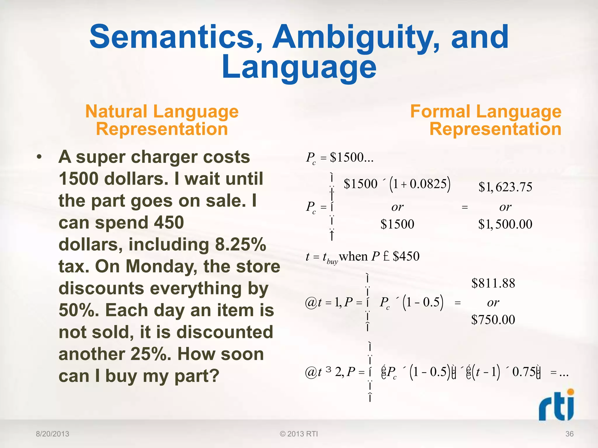 Semantics, Ambiguity, and
Language
Natural Language
Representation
• A super charger costs
1500 dollars. I wait until
the part goes on sale. I
can spend 450
dollars, including 8.25%
tax. On Monday, the store
discounts everything by
50%. Each day an item is
not sold, it is discounted
another 25%. How soon
can I buy my part?
Formal Language
Representation
8/20/2013 36
Pc = $1500...
Pc =
$1500´ 1+ 0.0825( )
or
$1500
ì
í
ïï
î
ï
ï
=
$1,623.75
or
$1,500.00
t = tbuywhen P £ $450
@t =1, P = Pc ´ 1- 0.5( )
ì
í
ï
î
ï
=
$811.88
or
$750.00
@t ³ 2, P = Pc ´ 1- 0.5( )éë ùû´ t -1( )´ 0.75éë ùû
ì
í
ï
î
ï
=...
© 2013 RTI
 