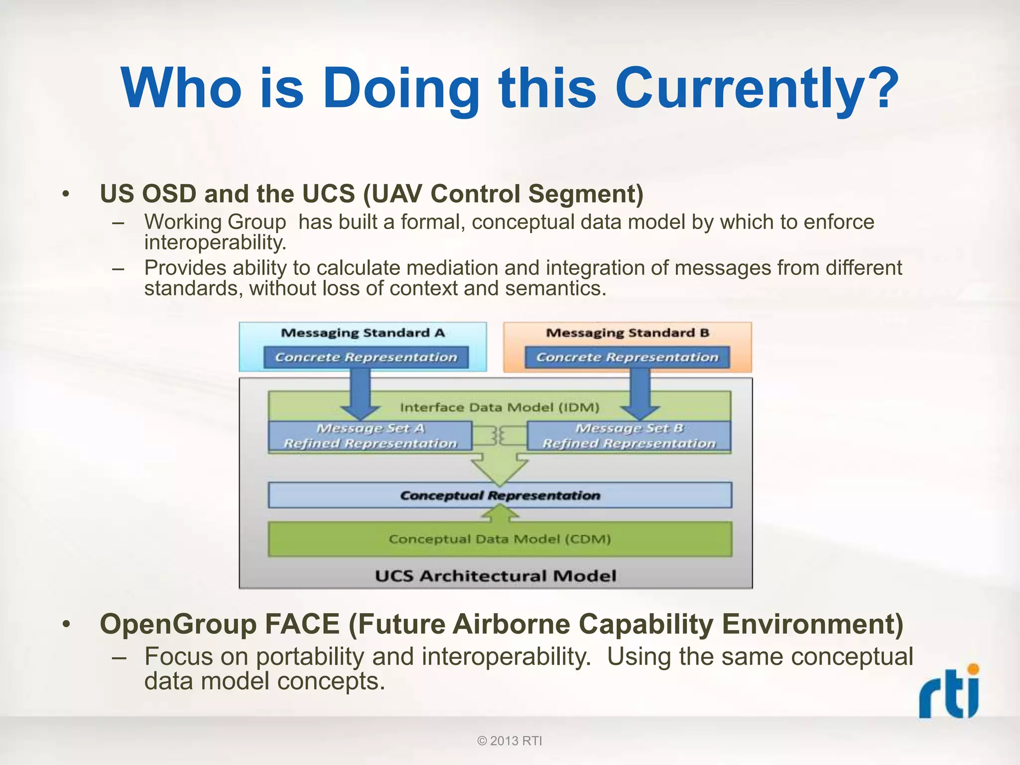 Who is Doing this Currently?
• US OSD and the UCS (UAV Control Segment)
– Working Group has built a formal, conceptual data model by which to enforce
interoperability.
– Provides ability to calculate mediation and integration of messages from different
standards, without loss of context and semantics.
• OpenGroup FACE (Future Airborne Capability Environment)
– Focus on portability and interoperability. Using the same conceptual
data model concepts.
© 2013 RTI
 