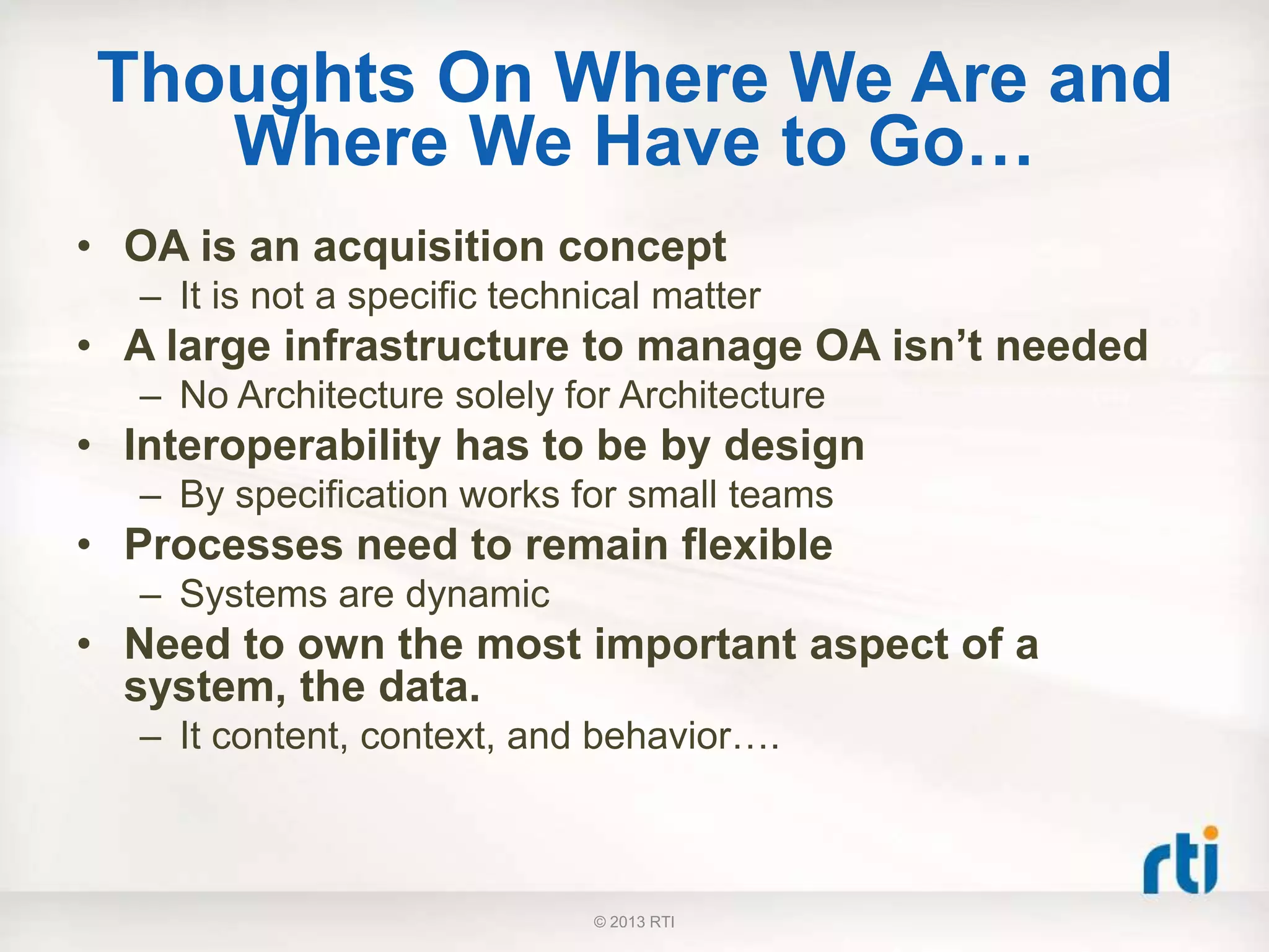 Thoughts On Where We Are and
Where We Have to Go…
• OA is an acquisition concept
– It is not a specific technical matter
• A large infrastructure to manage OA isn’t needed
– No Architecture solely for Architecture
• Interoperability has to be by design
– By specification works for small teams
• Processes need to remain flexible
– Systems are dynamic
• Need to own the most important aspect of a
system, the data.
– It content, context, and behavior….
© 2013 RTI
 