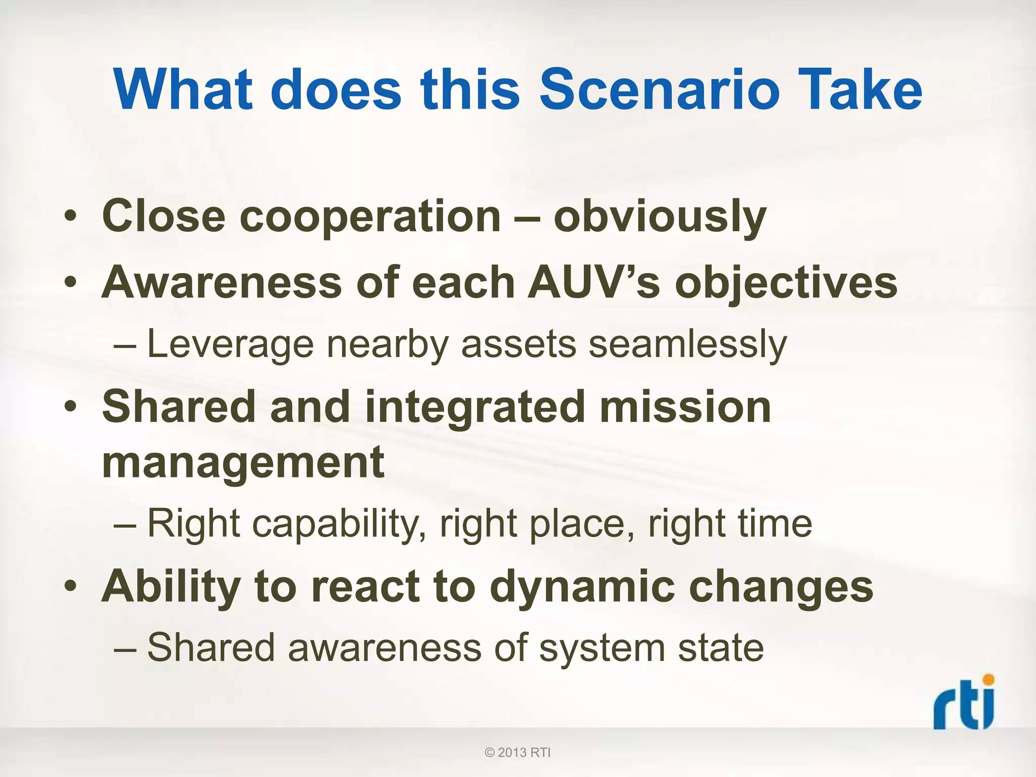 What does this Scenario Take
• Close cooperation – obviously
• Awareness of each AUV’s objectives
– Leverage nearby assets seamlessly
• Shared and integrated mission
management
– Right capability, right place, right time
• Ability to react to dynamic changes
– Shared awareness of system state
© 2013 RTI
 