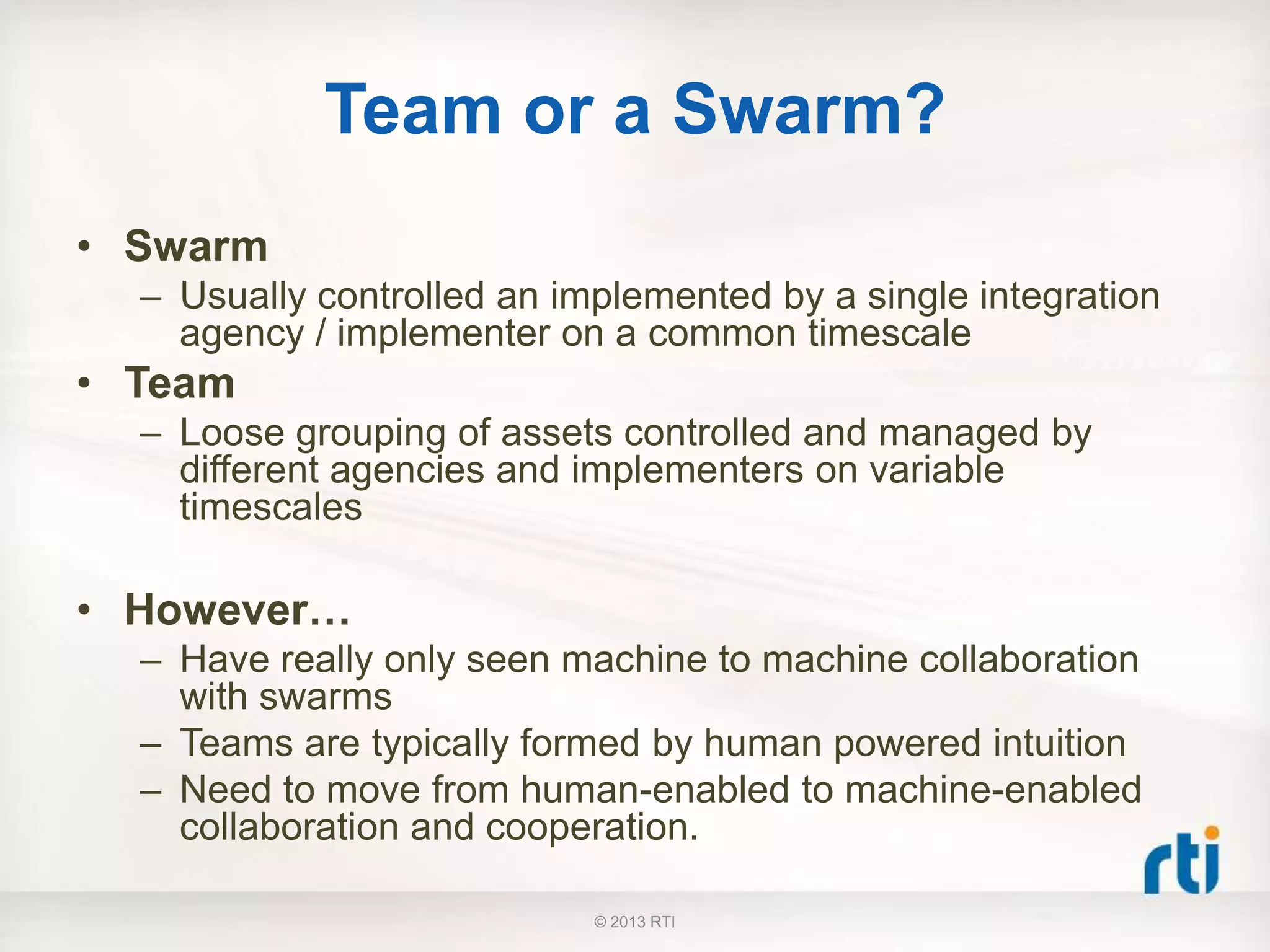 Team or a Swarm?
• Swarm
– Usually controlled an implemented by a single integration
agency / implementer on a common timescale
• Team
– Loose grouping of assets controlled and managed by
different agencies and implementers on variable
timescales
• However…
– Have really only seen machine to machine collaboration
with swarms
– Teams are typically formed by human powered intuition
– Need to move from human-enabled to machine-enabled
collaboration and cooperation.
© 2013 RTI
 