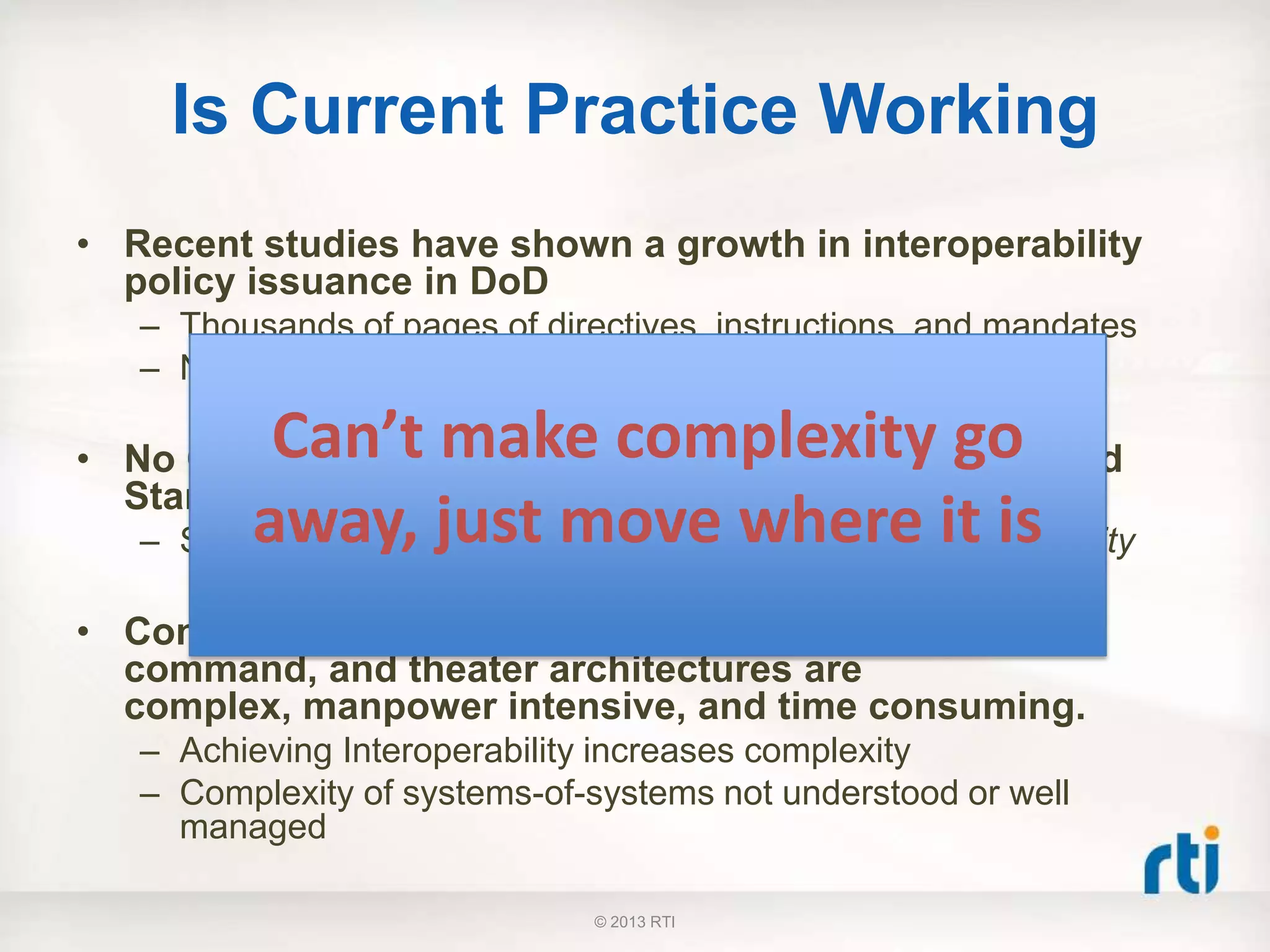 Is Current Practice Working
• Recent studies have shown a growth in interoperability
policy issuance in DoD
– Thousands of pages of directives, instructions, and mandates
– Numerous standards and architecture bodies in the DoD
• No Correlation between Increased Interoperability and
Standards
– Standards are necessary, but not sufficient for interoperability
• Conventional means of developing platform, unit
command, and theater architectures are
complex, manpower intensive, and time consuming.
– Achieving Interoperability increases complexity
– Complexity of systems-of-systems not understood or well
managed
Can’t make complexity go
away, just move where it is
© 2013 RTI
 