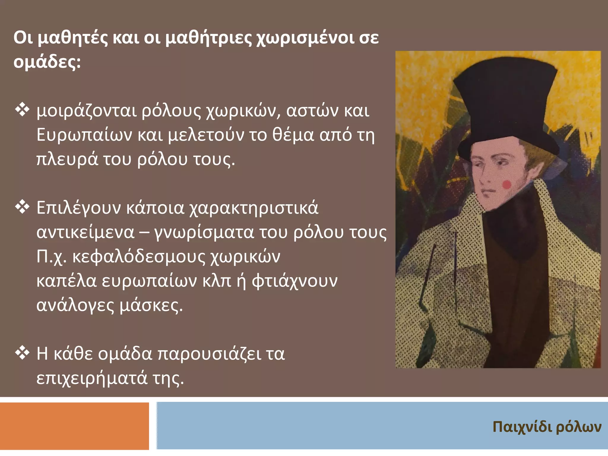 Παιχνίδι ρόλων
Οι μαθητές και οι μαθήτριες χωρισμένοι σε
ομάδες:
❖ μοιράζονται ρόλους χωρικών, αστών και
Ευρωπαίων και μελετούν το θέμα από τη
πλευρά του ρόλου τους.
❖ Επιλέγουν κάποια χαρακτηριστικά
αντικείμενα – γνωρίσματα του ρόλου τους
Π.χ. κεφαλόδεσμους χωρικών
καπέλα ευρωπαίων κλπ ή φτιάχνουν
ανάλογες μάσκες.
❖ Η κάθε ομάδα παρουσιάζει τα
επιχειρήματά της.
 