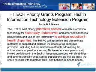 P
r
o
g
r
a
m
:

H


      HITECH Priority Grants Program: Health
e
a
l
t
h

I
n
f
    Information Technology Extension Program
o
r
m
                               Facts At A Glance
a


    The HITECH Act clearly prioritizes access to health information
t
i
o
n

T
e
    technology for historically underserved and other special-needs
    populations, and use of that technology to achieve reduction in
c
h
n
o
l
o
g
    health disparities. The HITRC will assemble and disseminate
y

E
    materials to support and address the needs of all prioritized
x
t
e
    providers, including but not limited to materials addressing the
n
s   unique needs of providers serving Native Americans, persons with
i
o
n   limited proficiency in the English language, persons with disabilities,
P
r
    and other historically underserved populations, as well as those that
    serve patients with maternal, child, and behavioral health needs.
o
g
r
a
m
F
a
c
t
s
-
A
 