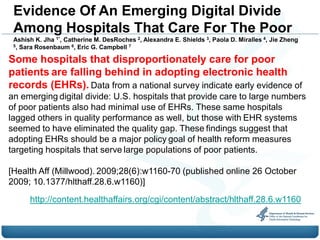 Evidence Of An Emerging Digital Divide
 Among Hospitals That Care For The Poor
 Ashish K. Jha 1*, Catherine M. DesRoches 2, Alexandra E. Shields 3, Paola D. Miralles 4, Jie Zheng
 5, Sara Rosenbaum 6, Eric G. Campbell 7


Some hospitals that disproportionately care for poor
patients are falling behind in adopting electronic health
records (EHRs). Data from a national survey indicate early evidence of
an emerging digital divide: U.S. hospitals that provide care to large numbers
of poor patients also had minimal use of EHRs. These same hospitals
lagged others in quality performance as well, but those with EHR systems
seemed to have eliminated the quality gap. These findings suggest that
adopting EHRs should be a major policy goal of health reform measures
targeting hospitals that serve large populations of poor patients.

[Health Aff (Millwood). 2009;28(6):w1160-70 (published online 26 October
2009; 10.1377/hlthaff.28.6.w1160)]
      http://content.healthaffairs.org/cgi/content/abstract/hlthaff.28.6.w1160
 