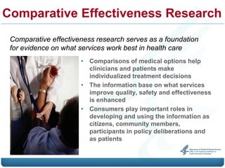 Comparative Effectiveness Research
 Comparative effectiveness research serves as a foundation
 for evidence on what services work best in health care
                      • Comparisons of medical options help
                        clinicians and patients make
                        individualized treatment decisions
                      • The information base on what services
                        improve quality, safety and effectiveness
                        is enhanced
                      • Consumers play important roles in
                        developing and using the information as
                        citizens, community members,
                        participants in policy deliberations and
                        as patients
 