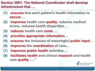 Section 3001: The National Coordinator shall develop
infrastructure that …
 (1) ensures that each patient's health information is
     secure …
 (2) improves health care quality, reduces medical
     errors, reduces health disparities…
 (3) reduces health care costs …
 (4) provides appropriate information…
 (5) ensures the inclusion of meaningful public input…
 (6) improves the coordination of care…
 (7) improves public health activities…
 (8) facilitates health and clinical research and health
     care quality ;…”
 