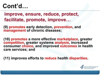 Cont’d…
improve, ensure, reduce, protect,
facilitate, promote, improve…
(9) promotes early detection, prevention, and
management of chronic diseases;

(10) promotes a more effective marketplace, greater
competition, greater systems analysis, increased
consumer choice, and improved outcomes in health
care services; and

(11) improves efforts to reduce health disparities.
 