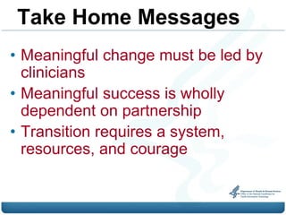 Take Home Messages
• Meaningful change must be led by
  clinicians
• Meaningful success is wholly
  dependent on partnership
• Transition requires a system,
  resources, and courage
 