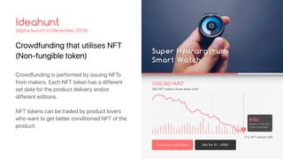 Crowdfunding that utilises NFT
(Non-fungible token)
Ideahunt
(Alpha launch in December 2019)
Crowdfunding is performed by issuing NFTs
from makers. Each NFT token has a different
set date for the product delivery and/or
different editions.
NFT tokens can be traded by product lovers
who want to get better conditioned NFT of the
product.
 