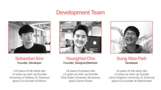 Development Team
Sebastian Kim YoungHwi Cho Sung Woo Park
Founder, Developer Founder, Designer/Marketer Developer
+10 years of full-stack dev
+5 years as start-up founder
University of Sydney (C.Science)
(prev) Co-founder at Notivo
+6 years of product dev
+3 years as start-up founder
Ohio State University (Business)
(prev) Canon Korea
+5 years of full-stack dev
+3 years as start-up founder
Johns Hopkins University (C.Science)
(prev) Co-founder at Sketchware
 