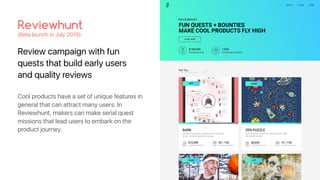 Review campaign with fun
quests that build early users
and quality reviews
Reviewhunt
(Beta launch in July 2019)
Cool products have a set of unique features in
general that can attract many users. In
Reviewhunt, makers can make serial quest
missions that lead users to embark on the
product journey.
 
