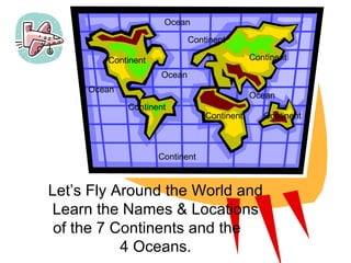 1 Continent Continent Continent Continent Continent Continent Let’s Fly Around the World and Learn the Names & Locations of the 7 Continents and the  4 Oceans. Ocean Ocean Ocean Continent Ocean 