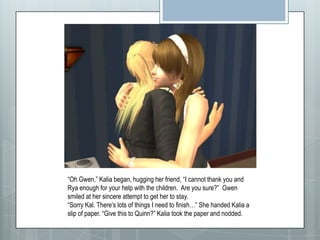 “Oh Gwen,” Kalia began, hugging her friend, “I cannot thank you and Rya enough for your help with the children. Are you sure?”  Gwen smiled at her sincere attempt to get her to stay.“Sorry Kal. There’s lots of things I need to finish…” She handed Kalia a slip of paper. “Give this to Quinn?” Kalia took the paper and nodded.
