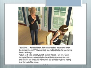 “Bye Gwen…” Kalia trailed off, then quickly added, “You’ll come when the twins arrive, right?” Gwen smiled, she had told Kalia she was having twins a while ago.“Count on it. Take care of yourself, and tell the octs I say bye.” Gwen had opted for the unexpectedly leaving while the kids were at school.  She finished her email, and then hurried out to the car Rya was waiting in at the front of the house.~-~-~