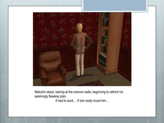 Malcolm stood, staring at the maroon walls, beginning to rethink his seemingly flawless plan.  It had to work… If she really loved him…