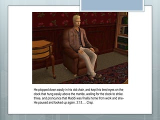 He plopped down easily in his old chair, and kept his tired eyes on the clock that hung easily above the mantle, waiting for the clock to strike three, and pronounce that Maddi was finally home from work and she- He paused and looked up again. 3:15…. Crap.